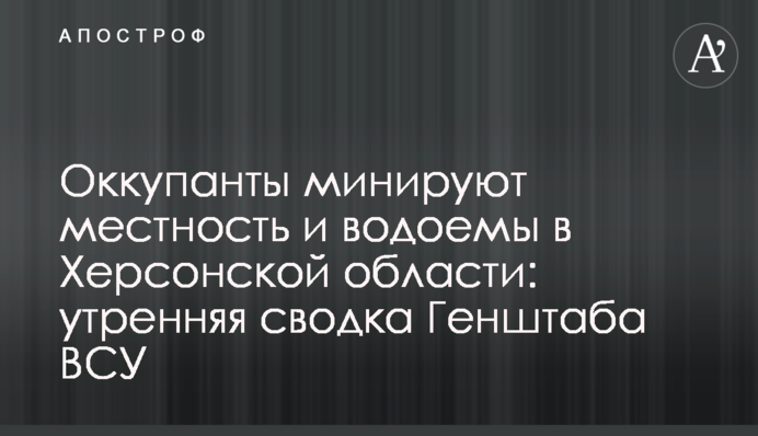 Окупанти мінують місцевість та водойми на Херсонщині: ранкове зведення Генштабу ЗСУ