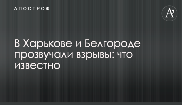 В Харькове и Белгороде прозвучали взрывы: что известно