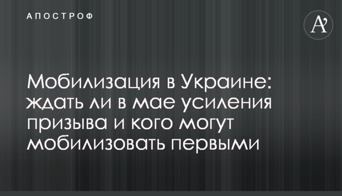 Мобилизация в Украине: ждать ли в мае усиления призыва и кого могут мобилизовать первыми