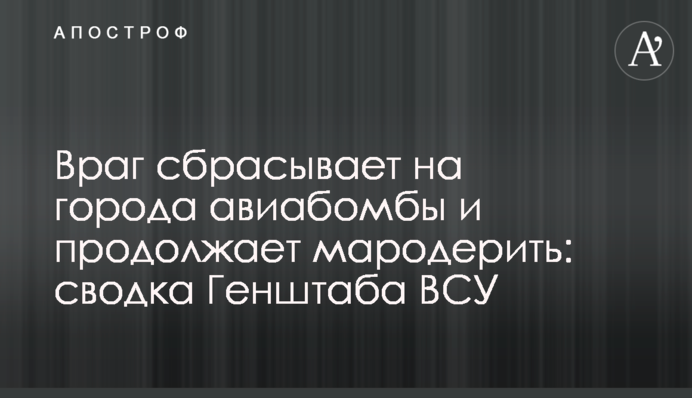 Ворог скидає на міста авіабомби і продовжує мародерити: зведення Генштабу ЗСУ