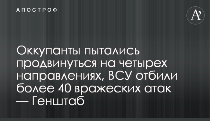 Оккупанты пытались продвинуться на четырех направлениях, ВСУ отбили более 40 вражеских атак — Генштаб