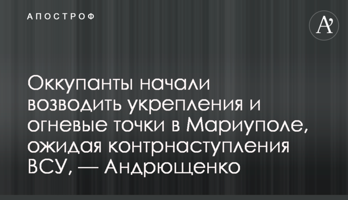 Окупанти почали зводити укріплення і вогневі точки в Маріуполі, чекаючи контрнаступу ЗСУ, — Андрющенко