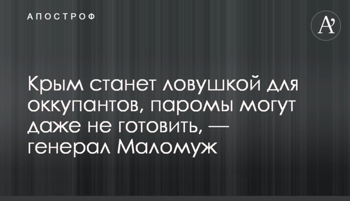 Крим стане пасткою для окупантів, пороми можуть навіть не готувати, — генерал Маломуж