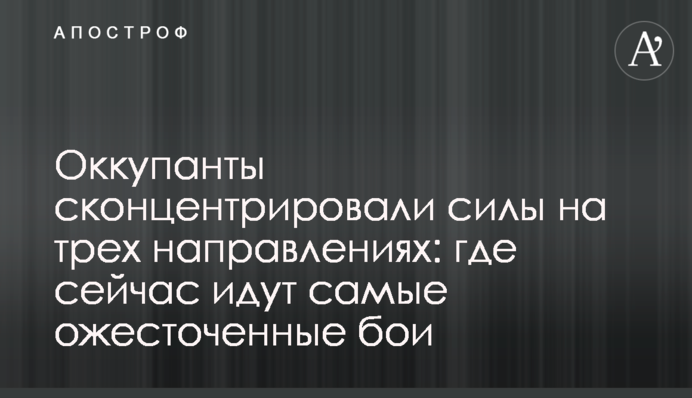 Окупанти сконцентрували сили на трьох напрямках: де зараз йдуть найзапекліші бої