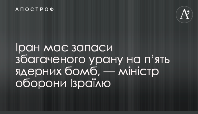 Іран має запаси збагаченого урану на п’ять ядерних бомб, — міністр оборони Ізраїлю