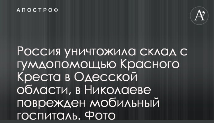 Росія знищила склад з гумдопомогою Червоного Хреста на Одещині, в Миколаєві пошкоджено мобільний шпиталь. Фото