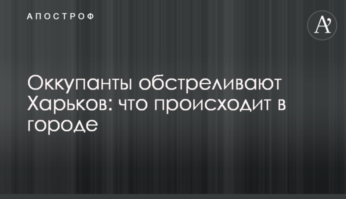 Окупанти обстріляли Харків: що відбувається у місті