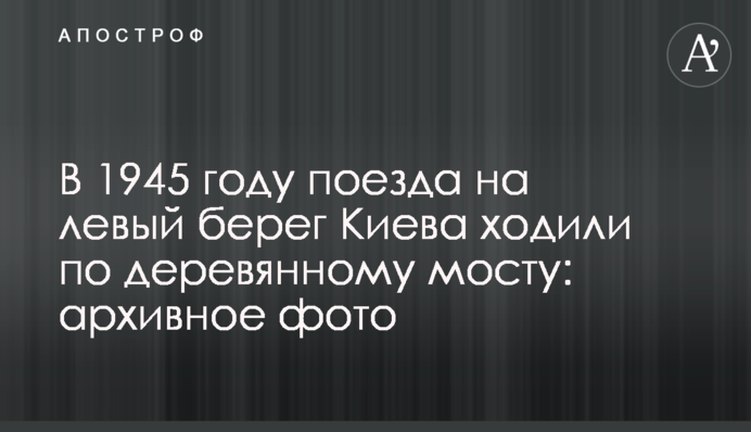 В 1945 році потяги на лівий берег Києва ходили дерев’яним мостом: архівне фото