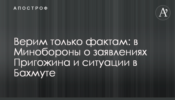 Віримо тільки фактам: в Міноборони про заяви Пригожина і ситуацію в Бахмуті