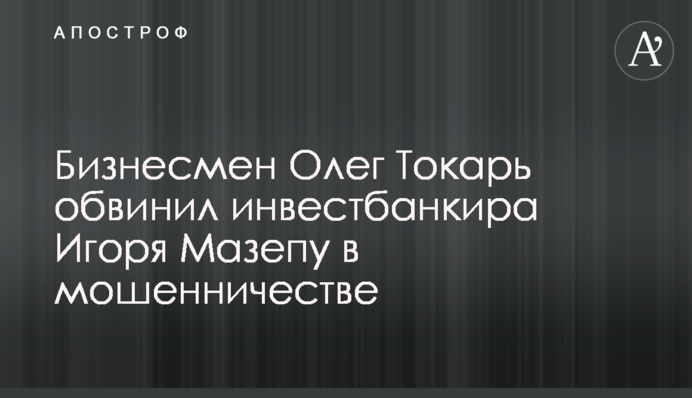 Бизнесмен Олег Токарь обвинил инвестбанкира Игоря Мазепу в мошенничестве