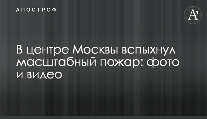 У центрі Москви спалахнула масштабна пожежа: фото та відео