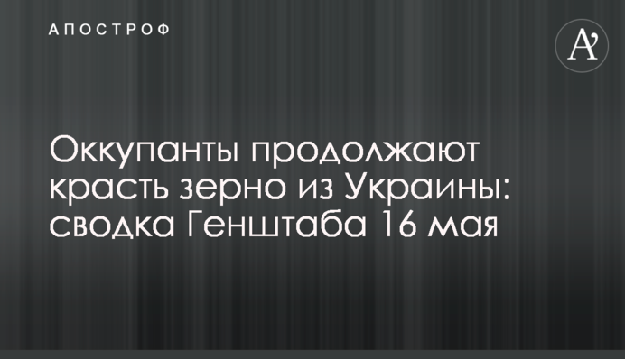 Окупанти продовжують красти зерно з України: зведення Генштабу 16 травня