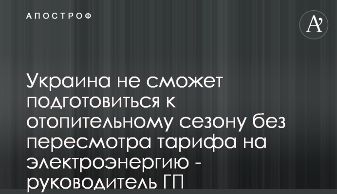 Украина не сможет подготовиться к отопительному сезону без пересмотра тарифа на электроэнергию - руководитель ГП 