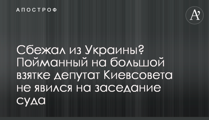 Втік з України? Впійманий на великому хабарі депутат Київради не з'явився на засідання суду