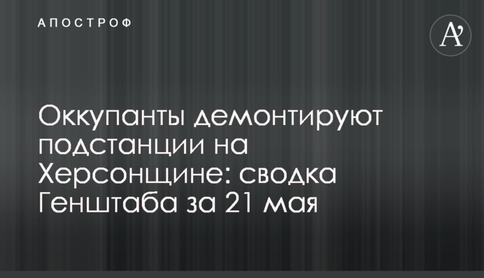 Окупанти демонтують підстанції на Херсонщині: зведення Генштабу за 21 травня
