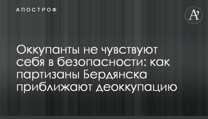 Окупанти не почуваються у безпеці: як партизани Бердянська наближають деокупацію