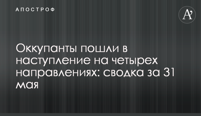 Окупанти пішли у наступ на чотирьох напрямках: зведення за 31 травня
