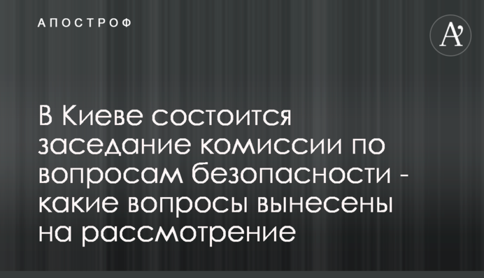 В Киеве состоится заседание комиссии по вопросам безопасности - какие вопросы вынесены на рассмотрение