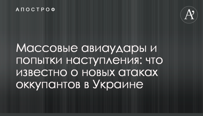 Массовые авиаудары и попытки наступления: что известно о новых атаках оккупантов в Украине
