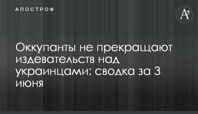 Окупанти не припиняють знущань над українцями: зведення за 3 червня