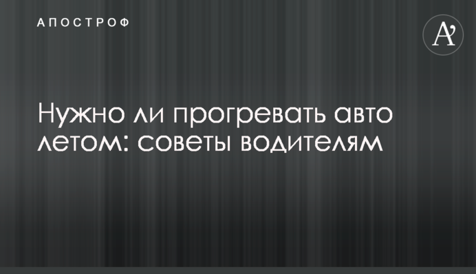 Нужно ли прогревать авто летом: советы водителям