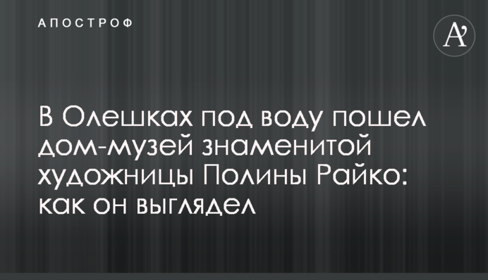 В Олешках под воду пошел дом-музей знаменитой художницы Полины Райко: как он выглядел