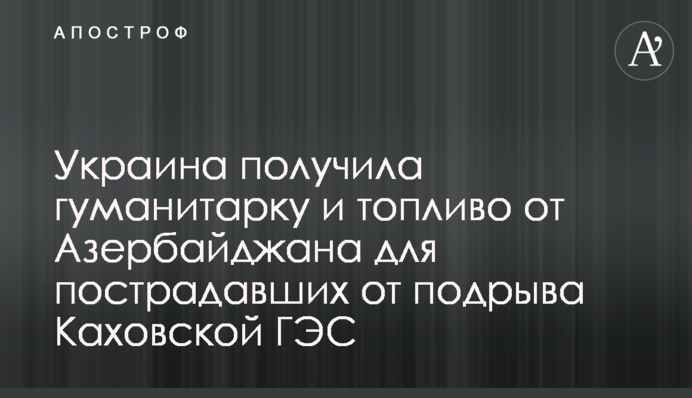 Украина получила гуманитарку и топливо от Азербайджана для пострадавших от подрыва Каховской ГЭС
