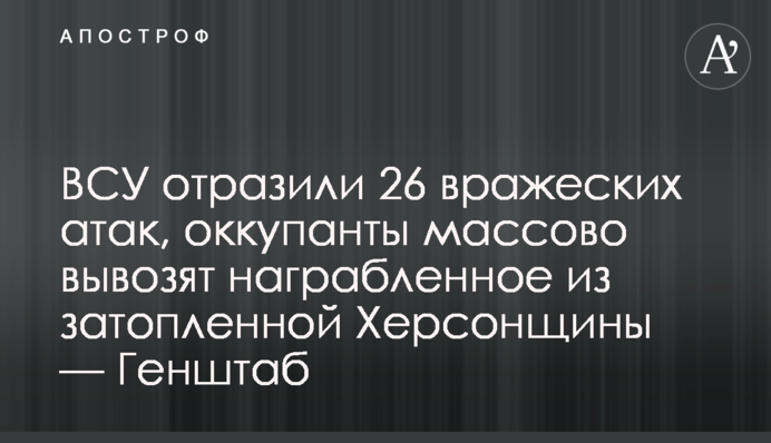 ЗСУ відбили 26 ворожих атак, окупанти масово вивозять награбоване з затопленої Херсонщини — Генштаб