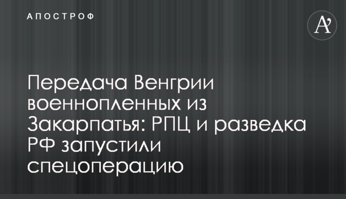 Передача Венгрии военнопленных из Закарпатья: РПЦ и разведка РФ запустили спецоперацию