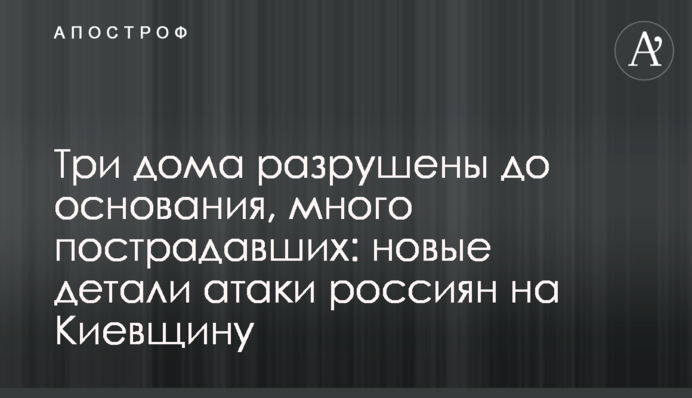 Три будинки зруйновано вщент, багато постраждалих: нові деталі атаки росіян на Київщину