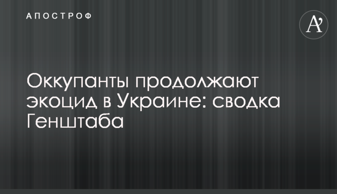 Окупанти продовжують екоцид в Україні: зведення Генштабу
