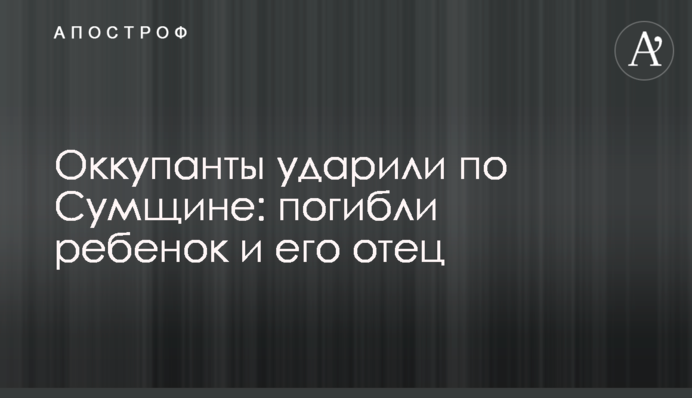 Окупанти вдарили по Сумщині: загинули дитина та її батько