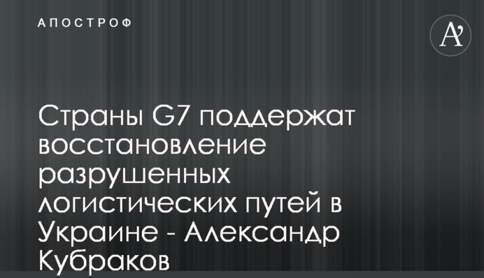 Країни G7 підтримають відновлення зруйнованих логістичних шляхів в Україні - Олександр Кубраков
