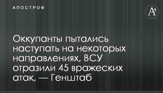 Оккупанты пытались наступать на некоторых направлениях, ВСУ отразили 45 вражеских атак, — Генштаб