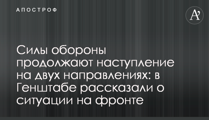 Силы обороны продолжают наступление на двух направлениях: в Генштабе рассказали о ситуации на фронте
