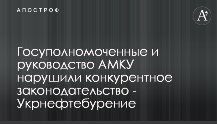 Госуполномоченные и руководство АМКУ нарушили конкурентное законодательство - Укрнефтебурение