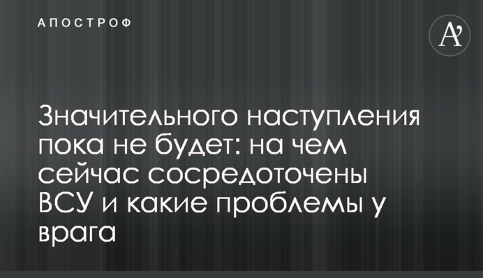 Значного наступу поки що не буде: на чому зараз зосереджені ЗСУ та які проблеми у ворога
