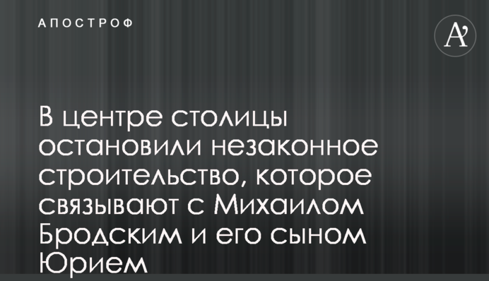 У центрі столиці зупинили незаконне будівництво, яке пов’язують з Михайлом Бродським та його сином Юрієм