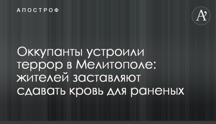 Окупанти влаштували терор в Мелітополі: жителів змушують здавати кров для поранених