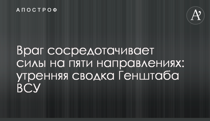 Ворог зосереджує сили на п'яти напрямках: ранкове зведення Генштабу ЗСУ