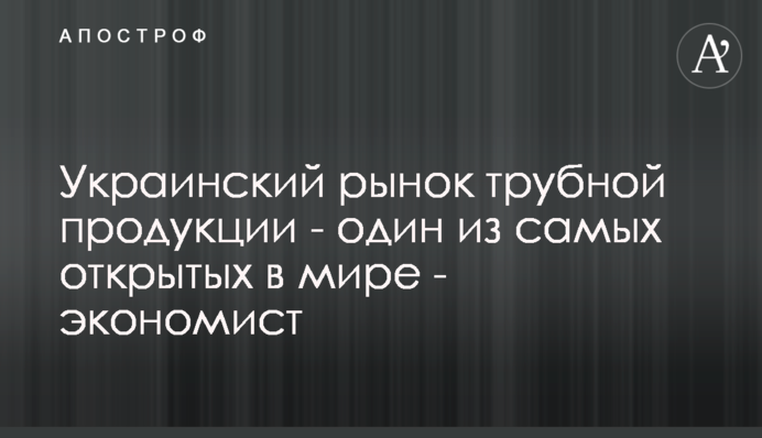 Український ринок трубної продукції - один із найвідкритіших у світі - економіст