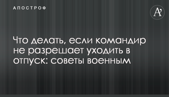 Що робити, якщо командир не дозволяє йти у відпустку: поради військовим