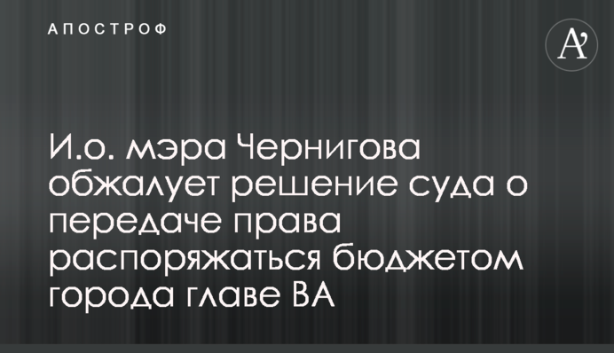 И.о. мэра Чернигова обжалует решение суда о передаче права распоряжаться бюджетом города главе ВА