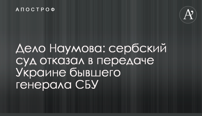 Дело Наумова: сербский суд отказал в передаче Украине бывшего генерала СБУ
