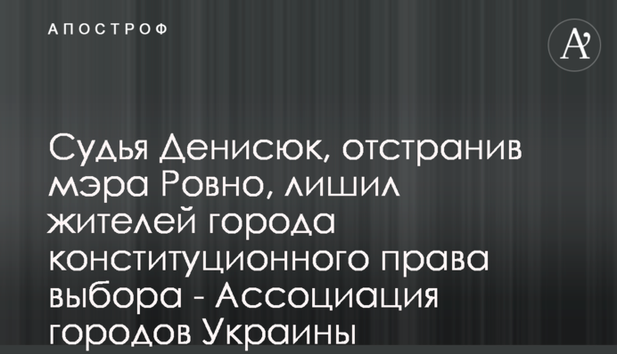 Суддя Денисюк, відсторонивши мера Рівного, позбавив мешканців міста конституційного права вибору - Асоціація міст України