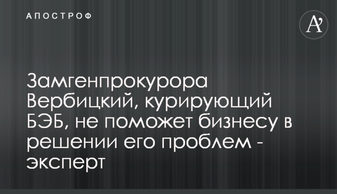Заступник генпрокурора Вербицький, який курує БЕБ, не допоможе бізнесу в вирішенні його проблем - експерт