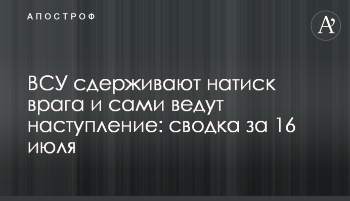 ВСУ сдерживают натиск врага и сами ведут наступление: сводка за 16 июля