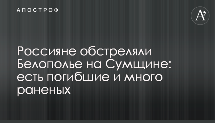 Росіяни обстріляли Білопілля на Сумщині: є загиблі та багато поранених
