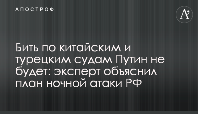 Бити по китайських та турецьких судах Путін не буде: експерт пояснив план нічної атаки РФ