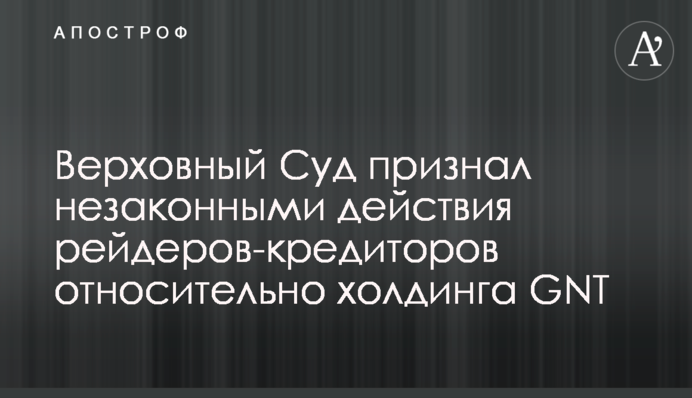 Верховний Суд визнав незаконними дії рейдерів-кредиторів щодо холдингу GNT